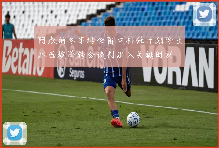 阿森纳冬季转会窗口补强计划浮出水面埃泽转会谈判进入关键时刻