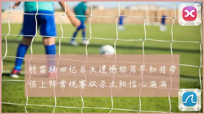 特雷杨回忆东决遗憾称若早知将带伤上阵常规赛双杀太阳信心满满
