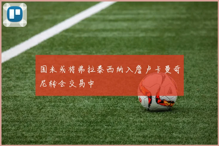 国米或将弗拉泰西纳入詹卢卡曼奇尼转会交易中
