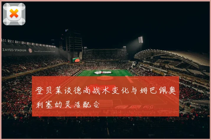 登贝莱谈德尚战术变化与姆巴佩奥利塞的灵活配合