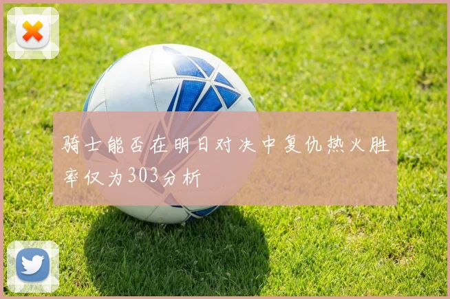 骑士能否在明日对决中复仇热火胜率仅为303分析