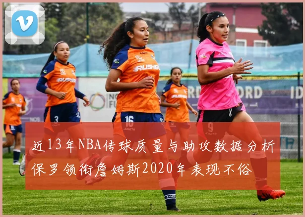 近13年NBA传球质量与助攻数据分析保罗领衔詹姆斯2020年表现不俗