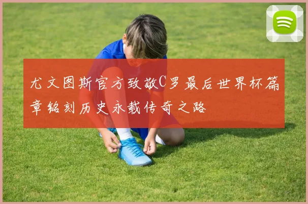 尤文图斯官方致敬C罗最后世界杯篇章铭刻历史永载传奇之路