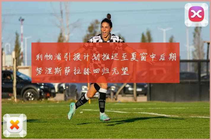 利物浦引援计划推迟至夏窗中后期努涅斯萨拉赫回归无望