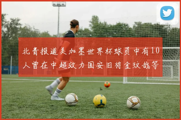 北青报道美加墨世界杯球员中有10人曾在中超效力国安旧将金玟哉等三人入选