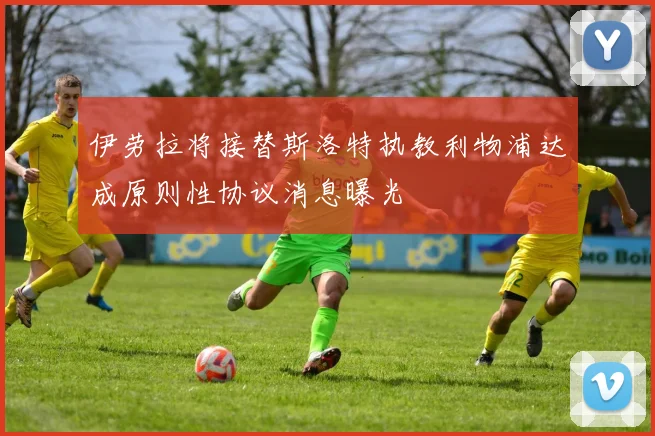 伊劳拉将接替斯洛特执教利物浦达成原则性协议消息曝光