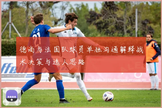 德尚与法国队球员单独沟通解释战术决策与选人思路