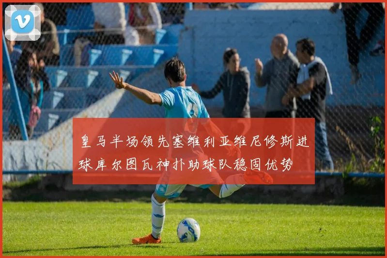 皇马半场领先塞维利亚维尼修斯进球库尔图瓦神扑助球队稳固优势