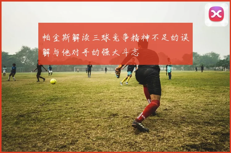 帕金斯解读三球竞争精神不足的误解与他对手的强大斗志
