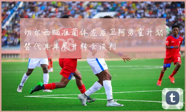 切尔西瞄准葡体左后卫阿劳霍计划替代库库展开转会谈判