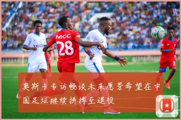 奥斯卡专访畅谈未来愿景希望在中国足坛继续拼搏至退役