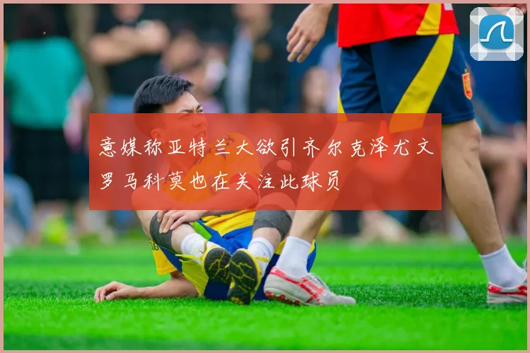 意媒称亚特兰大欲引齐尔克泽尤文罗马科莫也在关注此球员