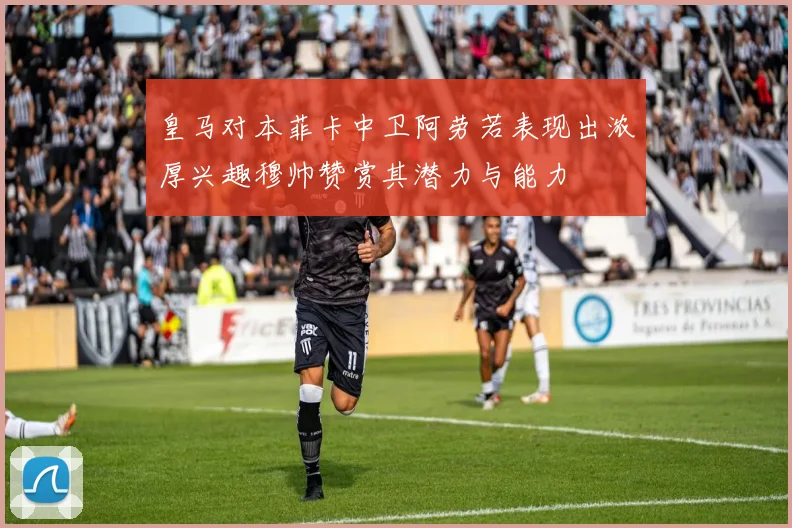 皇马对本菲卡中卫阿劳若表现出浓厚兴趣穆帅赞赏其潜力与能力