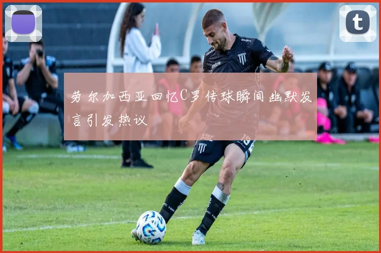 劳尔加西亚回忆C罗传球瞬间幽默发言引发热议