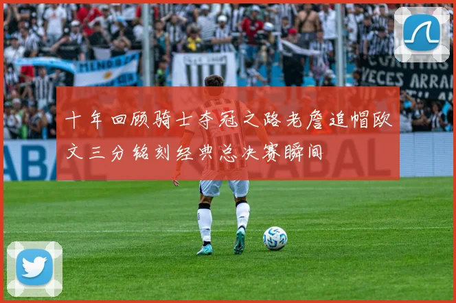 十年回顾骑士夺冠之路老詹追帽欧文三分铭刻经典总决赛瞬间