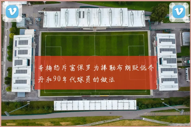 夸梅怒斥富保罗为捧勒布朗贬低乔丹和90年代球员的做法