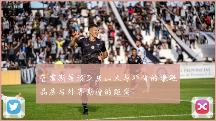 普雷斯蒂谈亚历山大与邓肯的谦逊品质与外界期待的距离