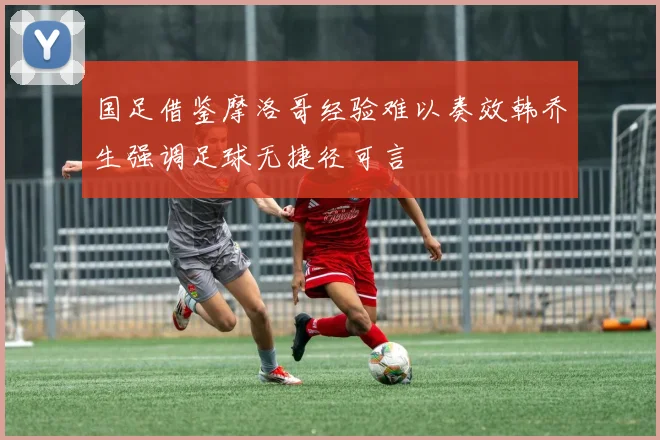 国足借鉴摩洛哥经验难以奏效韩乔生强调足球无捷径可言