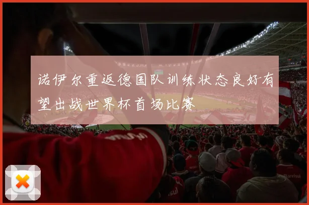 诺伊尔重返德国队训练状态良好有望出战世界杯首场比赛