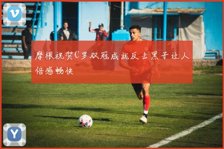 摩根祝贺C罗双冠成就反击黑子让人倍感畅快