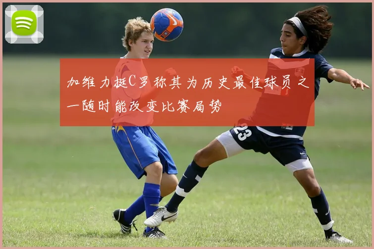 加维力挺C罗称其为历史最佳球员之一随时能改变比赛局势
