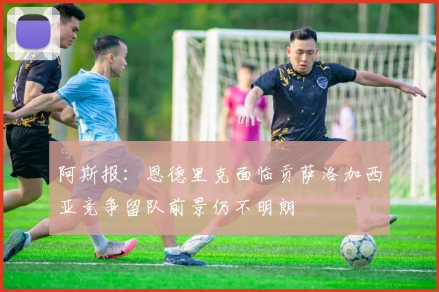 阿斯报：恩德里克面临贡萨洛加西亚竞争留队前景仍不明朗