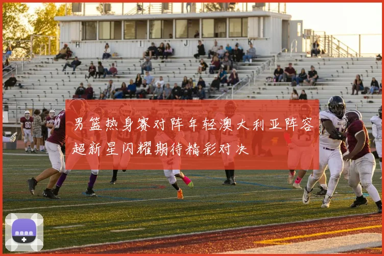 男篮热身赛对阵年轻澳大利亚阵容超新星闪耀期待精彩对决