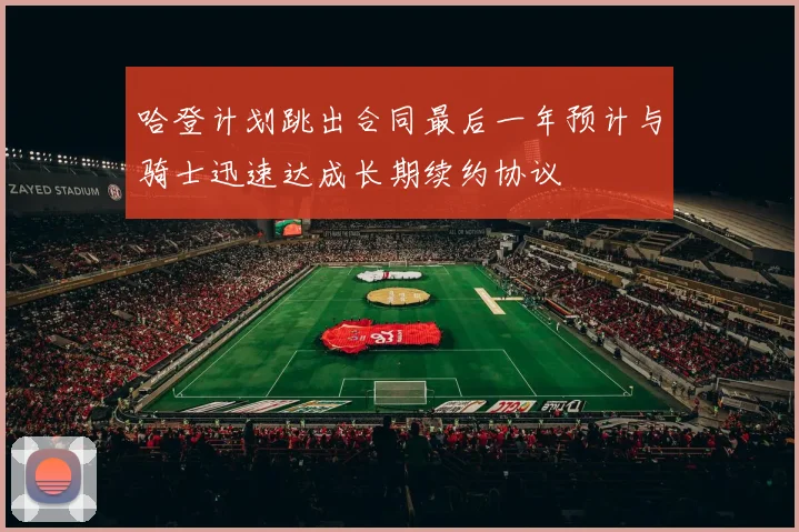 哈登计划跳出合同最后一年预计与骑士迅速达成长期续约协议