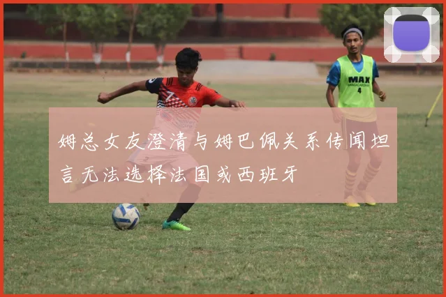 姆总女友澄清与姆巴佩关系传闻坦言无法选择法国或西班牙