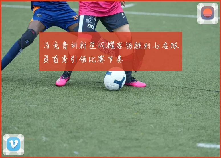 马竞青训新星闪耀客场胜利七名球员首秀引领比赛节奏