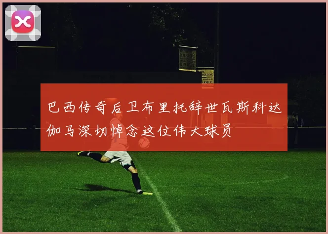巴西传奇后卫布里托辞世瓦斯科达伽马深切悼念这位伟大球员